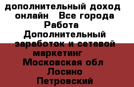 дополнительный доход  онлайн - Все города Работа » Дополнительный заработок и сетевой маркетинг   . Московская обл.,Лосино-Петровский г.